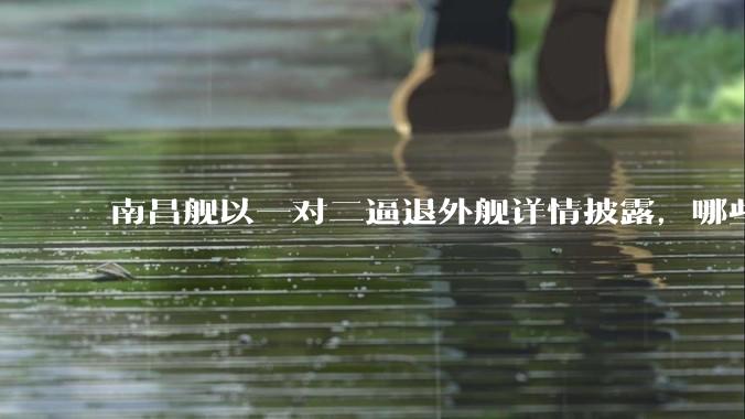 南昌舰以一对二逼退外舰详情披露，哪些内容值得关注？