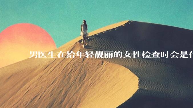 男医生在给年轻靓丽的女性检查时会是什么心态？